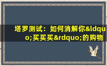 塔罗测试：如何消解你“买买买”的购物欲 (通过塔罗消解你的“买买买”*的方法)